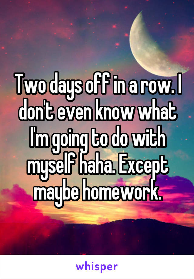 Two days off in a row. I don't even know what I'm going to do with myself haha. Except maybe homework.