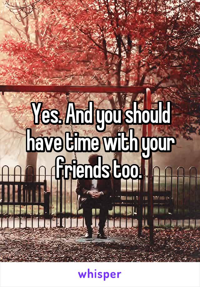 Yes. And you should have time with your friends too. 