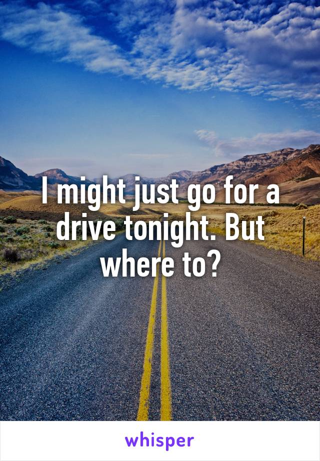 I might just go for a drive tonight. But where to?