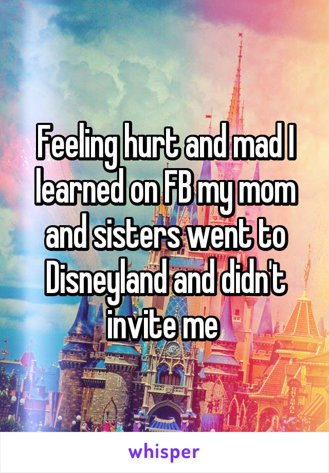 Feeling hurt and mad I learned on FB my mom and sisters went to Disneyland and didn't invite me 