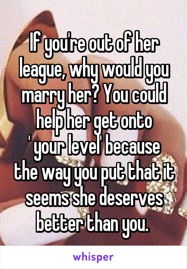 If you're out of her league, why would you marry her? You could help her get onto
' your level' because the way you put that it seems she deserves better than you. 