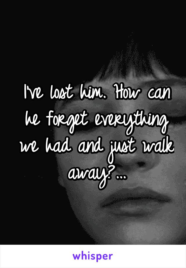 I've lost him. How can he forget everything we had and just walk away?...