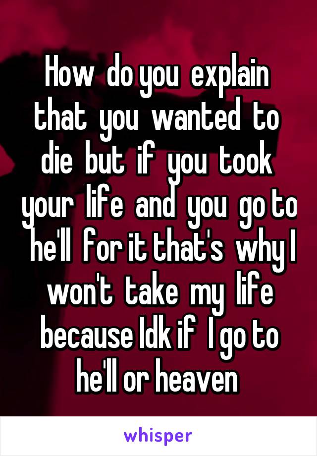 How  do you  explain  that  you  wanted  to  die  but  if  you  took  your  life  and  you  go to  he'll  for it that's  why I won't  take  my  life because Idk if  I go to he'll or heaven 