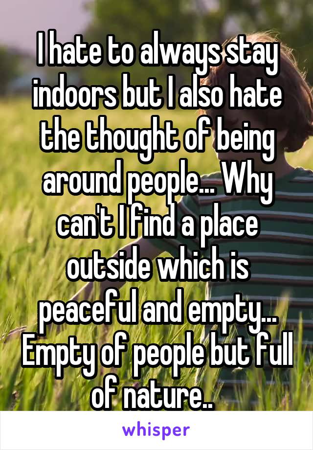 I hate to always stay indoors but I also hate the thought of being around people... Why can't I find a place outside which is peaceful and empty... Empty of people but full of nature..  