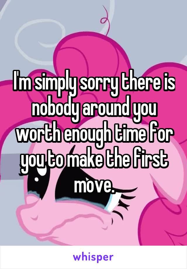 I'm simply sorry there is nobody around you worth enough time for you to make the first move.