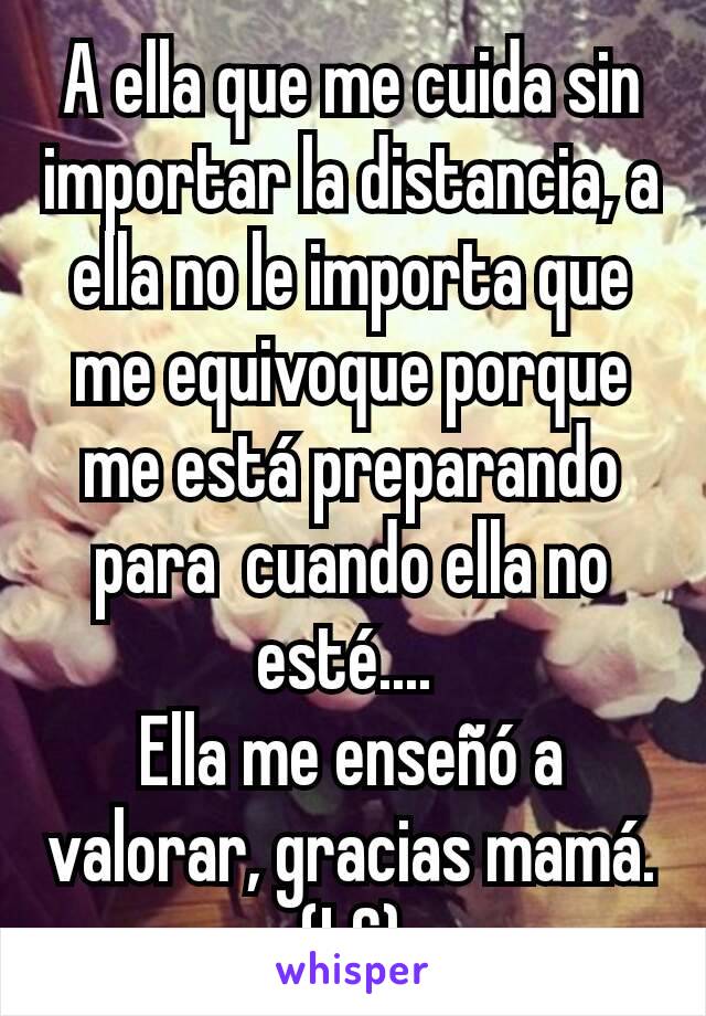 A ella que me cuida sin importar la distancia, a ella no le importa que me equivoque porque me está preparando para  cuando ella no esté.... 
Ella me enseñó a valorar, gracias mamá. (LC)