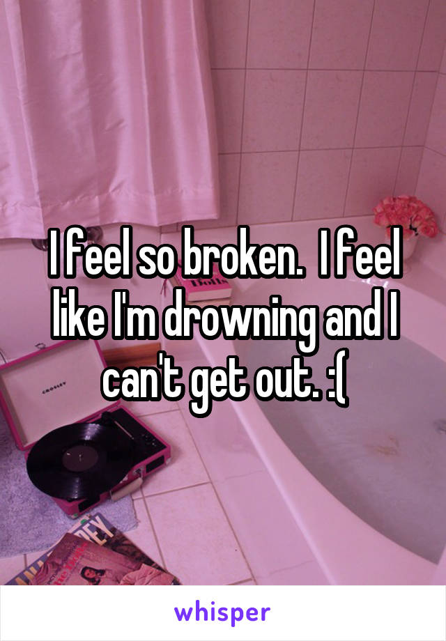 I feel so broken.  I feel like I'm drowning and I can't get out. :(