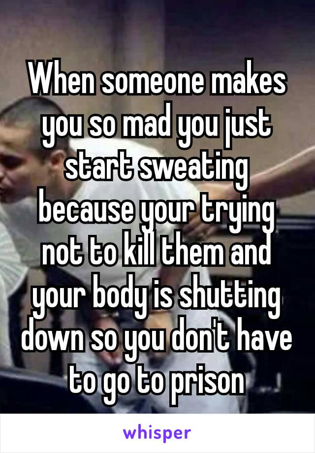 When someone makes you so mad you just start sweating because your trying not to kill them and your​ body is shutting down so you don't have to go to prison