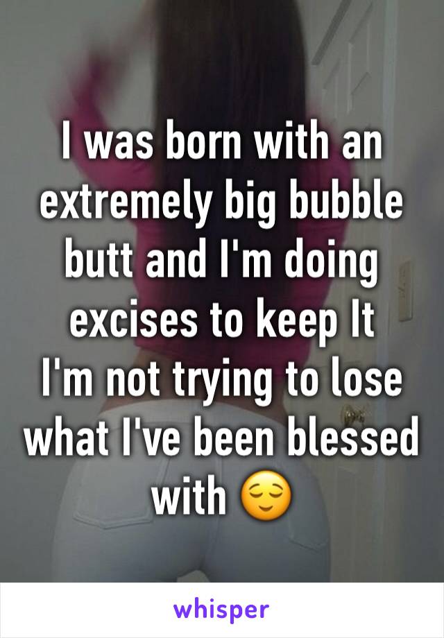 I was born with an extremely big bubble butt and I'm doing excises to keep It
I'm not trying to lose what I've been blessed with 😌