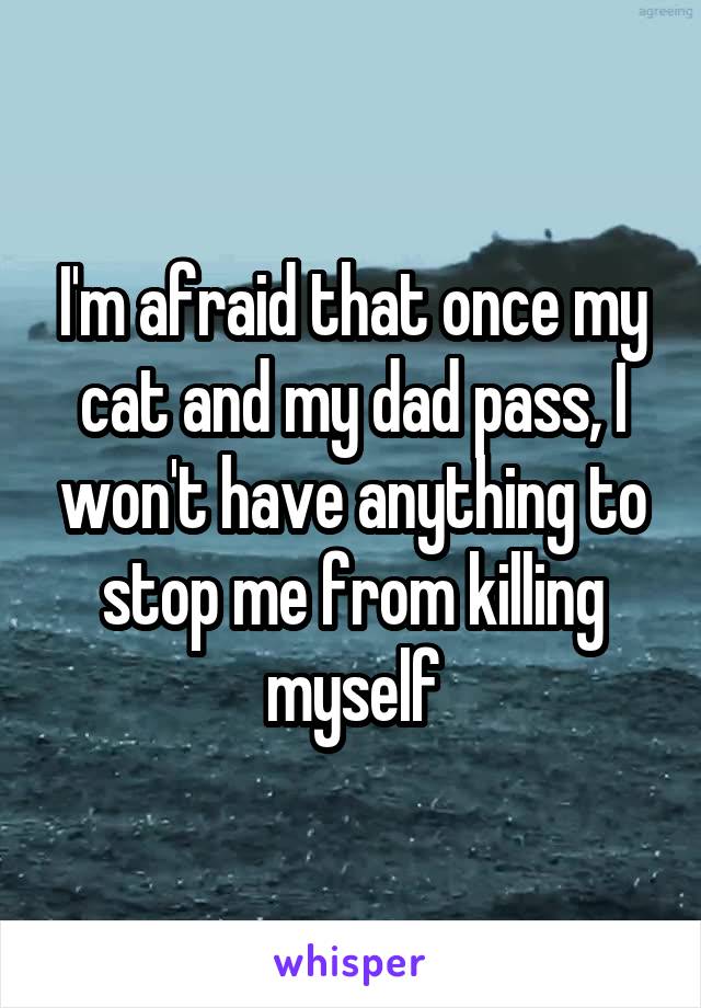 I'm afraid that once my cat and my dad pass, I won't have anything to stop me from killing myself