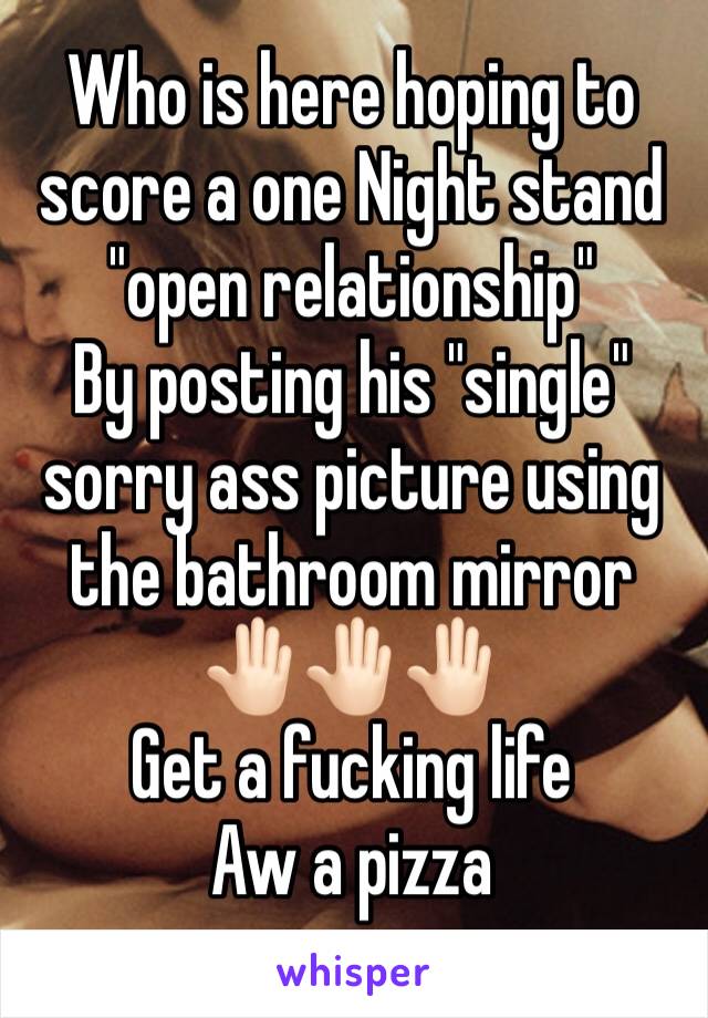 Who is here hoping to score a one Night stand  "open relationship"
By posting his "single" sorry ass picture using the bathroom mirror 🤚🏻🤚🏻🤚🏻
Get a fucking life 
Aw a pizza 