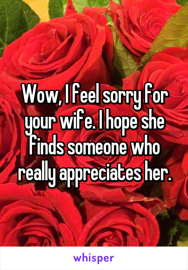 Wow, I feel sorry for your wife. I hope she finds someone who really appreciates her.