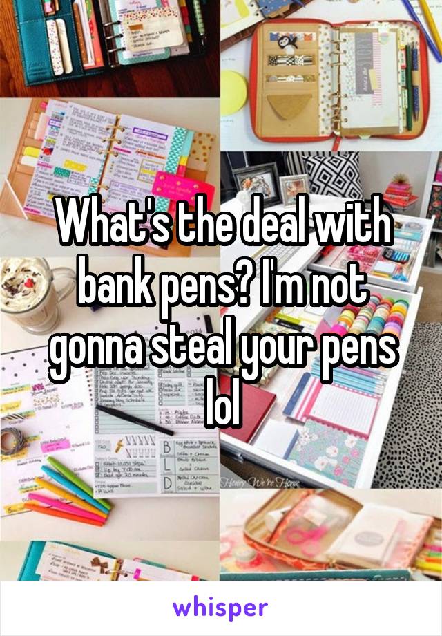 What's the deal with bank pens? I'm not gonna steal your pens lol