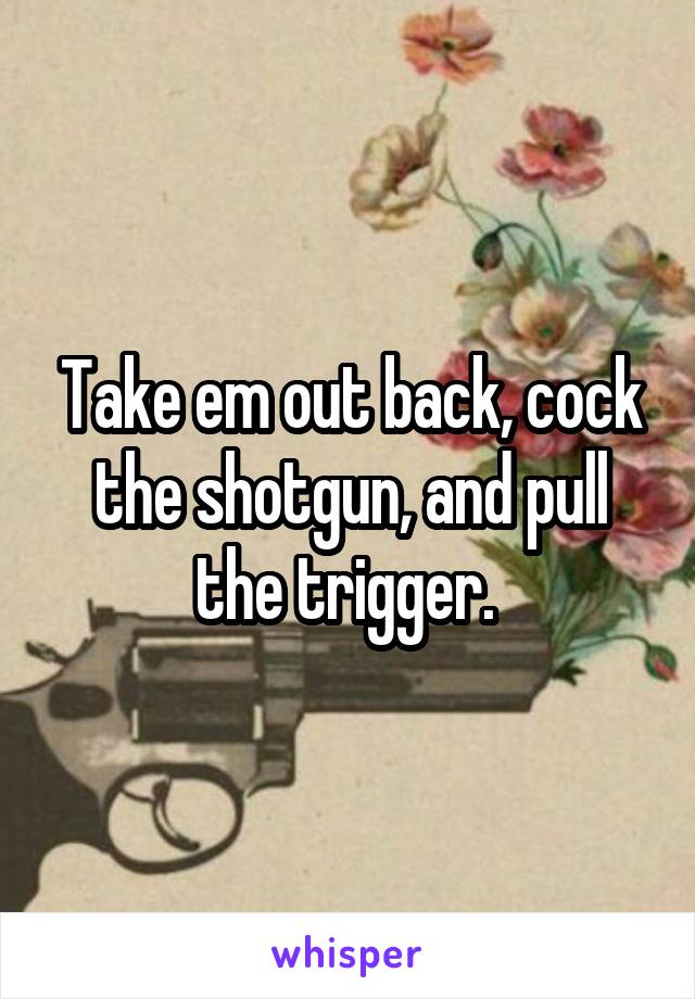 Take em out back, cock the shotgun, and pull the trigger. 