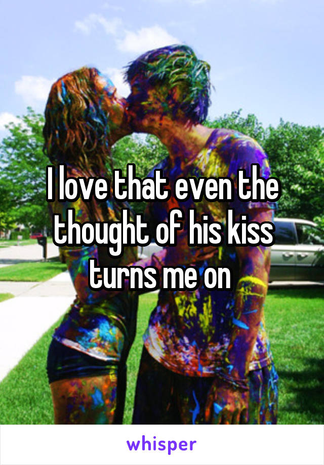 I love that even the thought of his kiss turns me on 