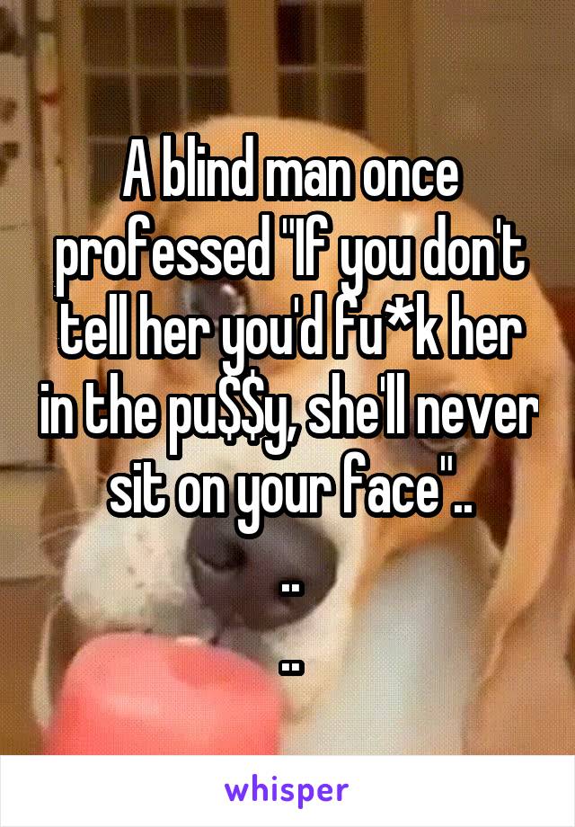 A blind man once professed "If you don't tell her you'd fu*k her in the pu$$y, she'll never sit on your face"..
..
..