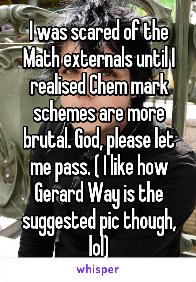 I was scared of the Math externals until I realised Chem mark schemes are more brutal. God, please let me pass. ( I like how Gerard Way is the suggested pic though, lol)