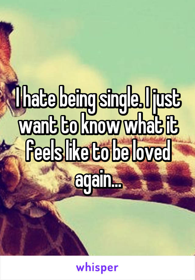 I hate being single. I just want to know what it feels like to be loved again...