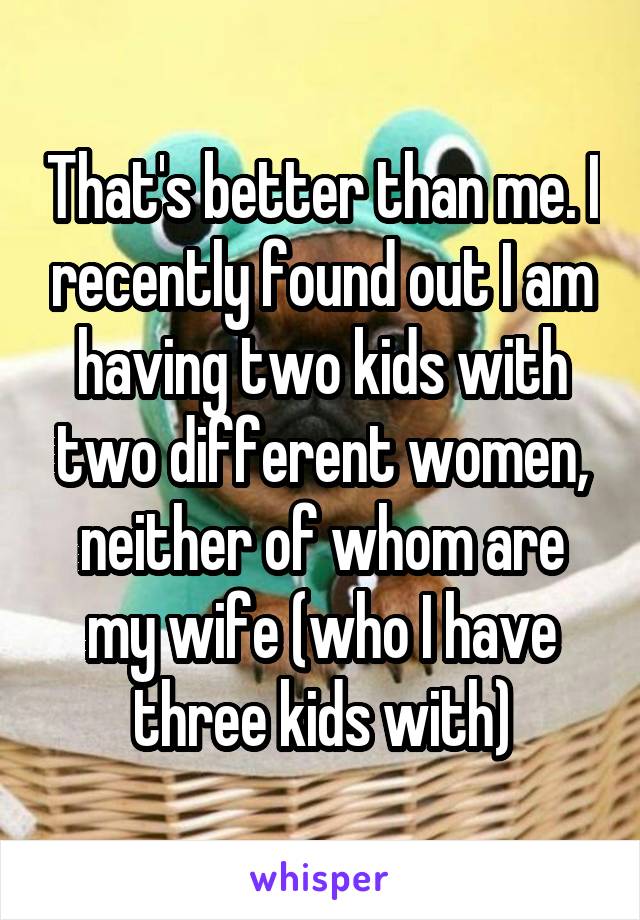 That's better than me. I recently found out I am having two kids with two different women, neither of whom are my wife (who I have three kids with)