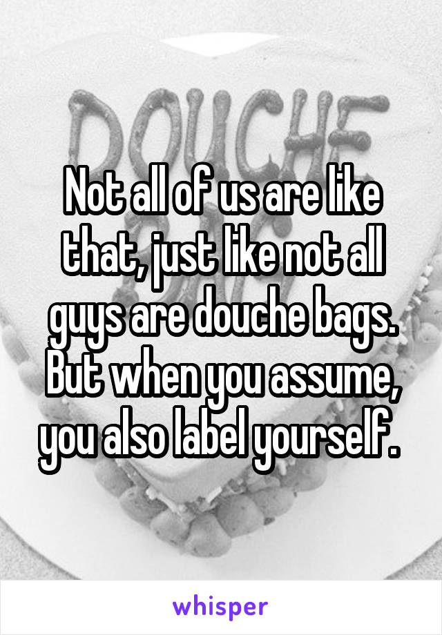 Not all of us are like that, just like not all guys are douche bags. But when you assume, you also label yourself. 