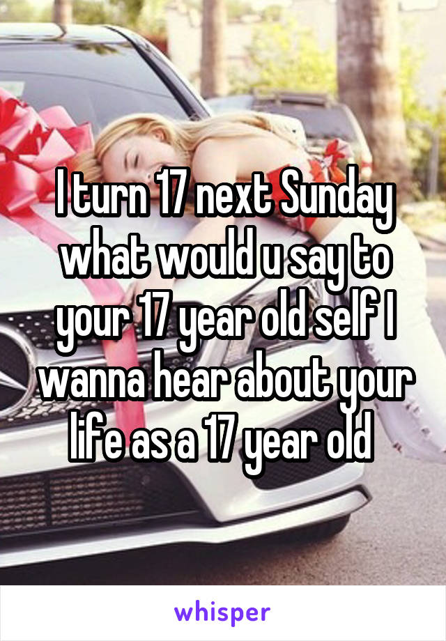 I turn 17 next Sunday what would u say to your 17 year old self I wanna hear about your life as a 17 year old 