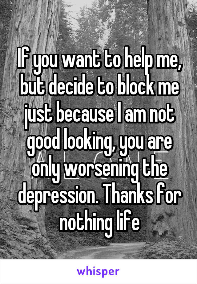 If you want to help me, but decide to block me just because I am not good looking, you are only worsening the depression. Thanks for nothing life