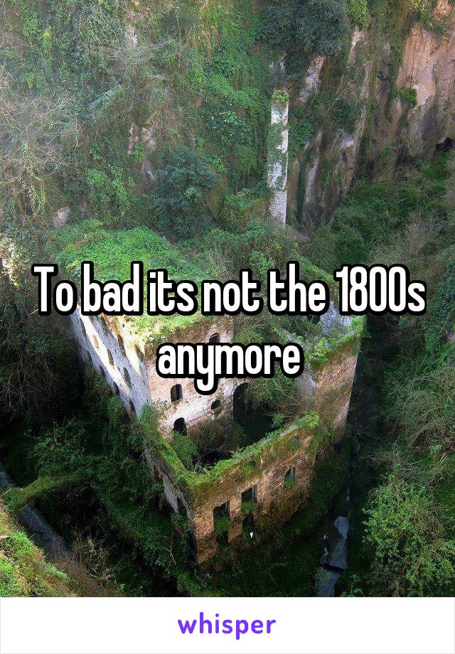 To bad its not the 1800s anymore