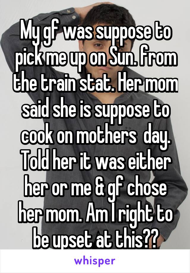 My gf was suppose to pick me up on Sun. from the train stat. Her mom said she is suppose to cook on mothers  day. Told her it was either her or me & gf chose her mom. Am I right to be upset at this??