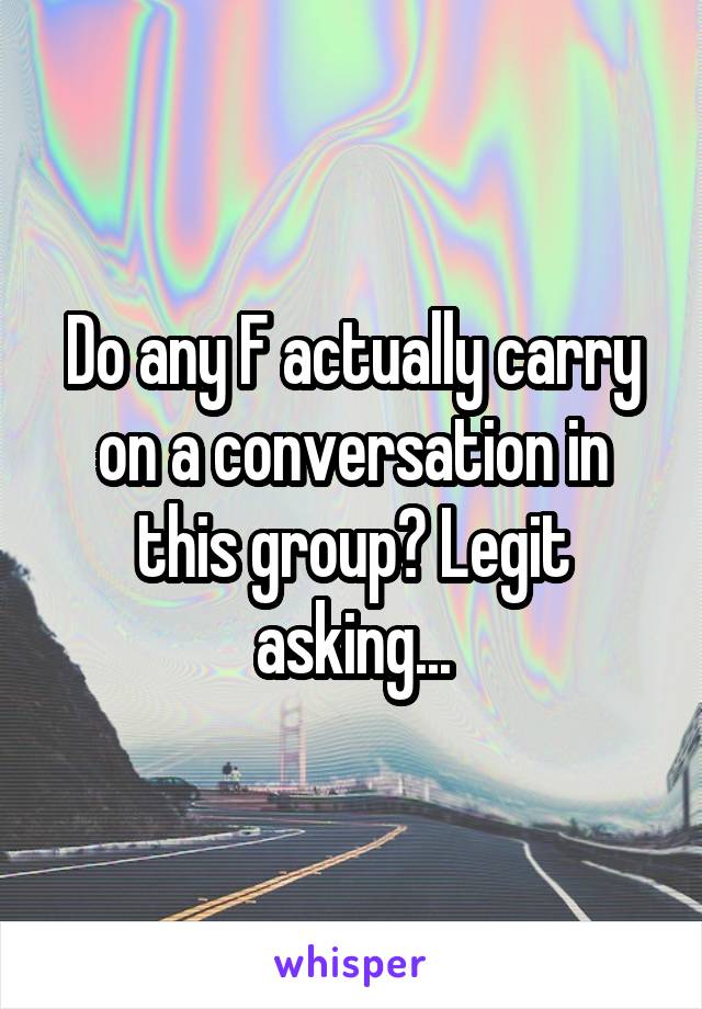 Do any F actually carry on a conversation in this group? Legit asking...