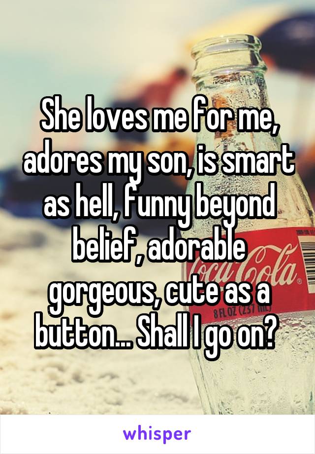 She loves me for me, adores my son, is smart as hell, funny beyond belief, adorable gorgeous, cute as a button... Shall I go on? 