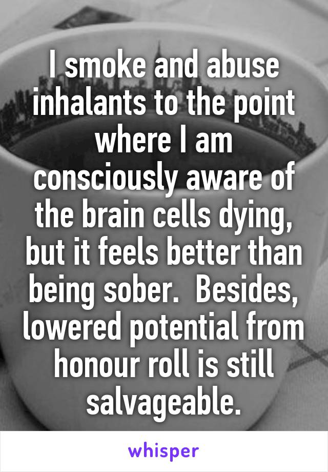 I smoke and abuse inhalants to the point where I am consciously aware of the brain cells dying, but it feels better than being sober.  Besides, lowered potential from honour roll is still salvageable.