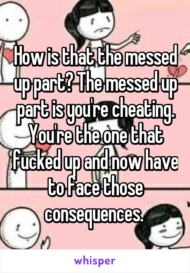 How is that the messed up part? The messed up part is you're cheating. You're the one that fucked up and now have to face those consequences. 