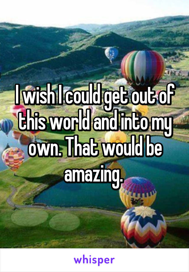 I wish I could get out of this world and into my own. That would be amazing. 