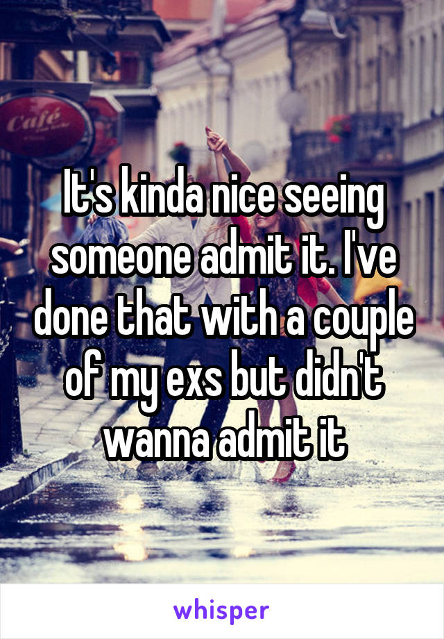 It's kinda nice seeing someone admit it. I've done that with a couple of my exs but didn't wanna admit it