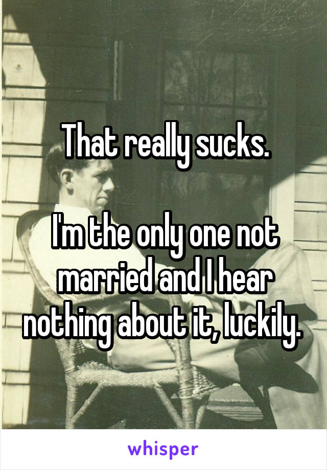 That really sucks.

I'm the only one not married and I hear nothing about it, luckily. 