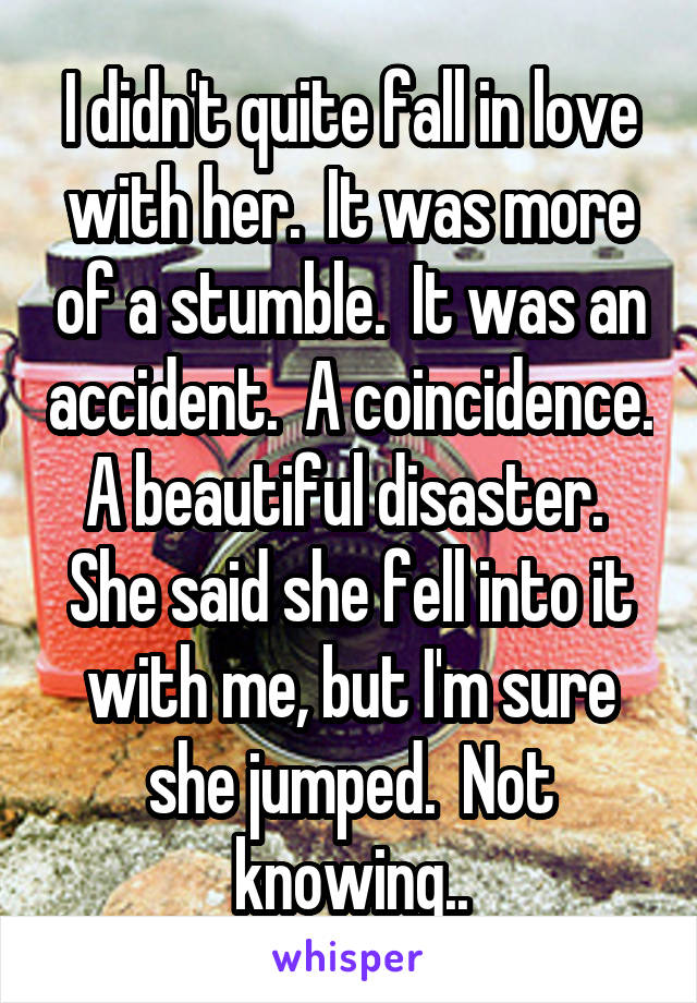 I didn't quite fall in love with her.  It was more of a stumble.  It was an accident.  A coincidence. A beautiful disaster.  She said she fell into it with me, but I'm sure she jumped.  Not knowing..