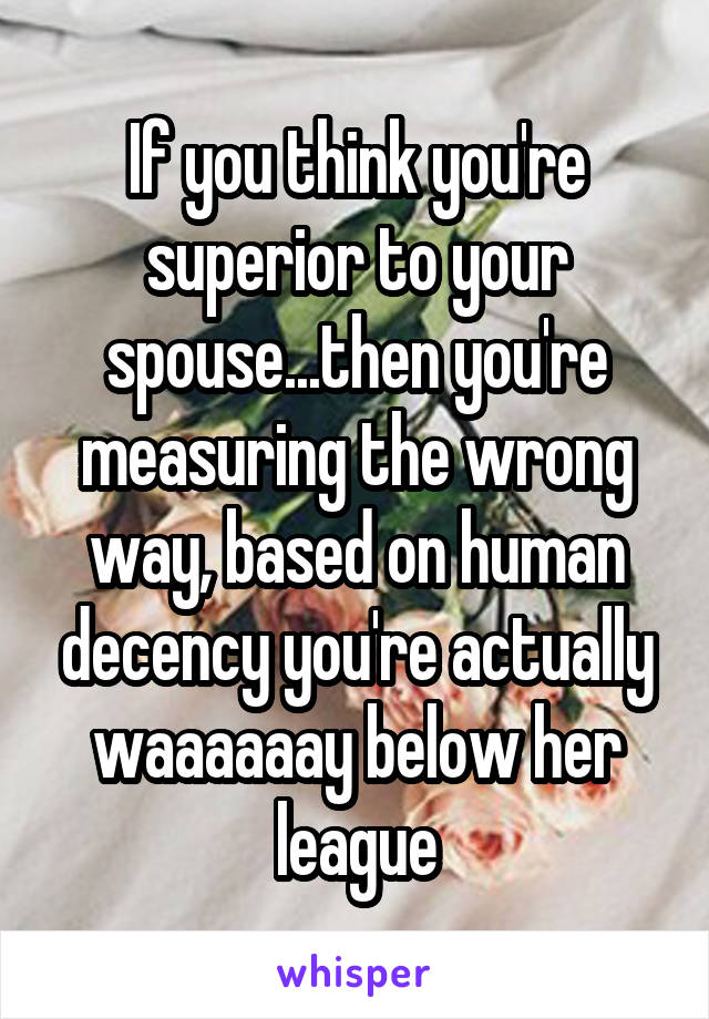 If you think you're superior to your spouse...then you're measuring the wrong way, based on human decency you're actually waaaaaay below her league