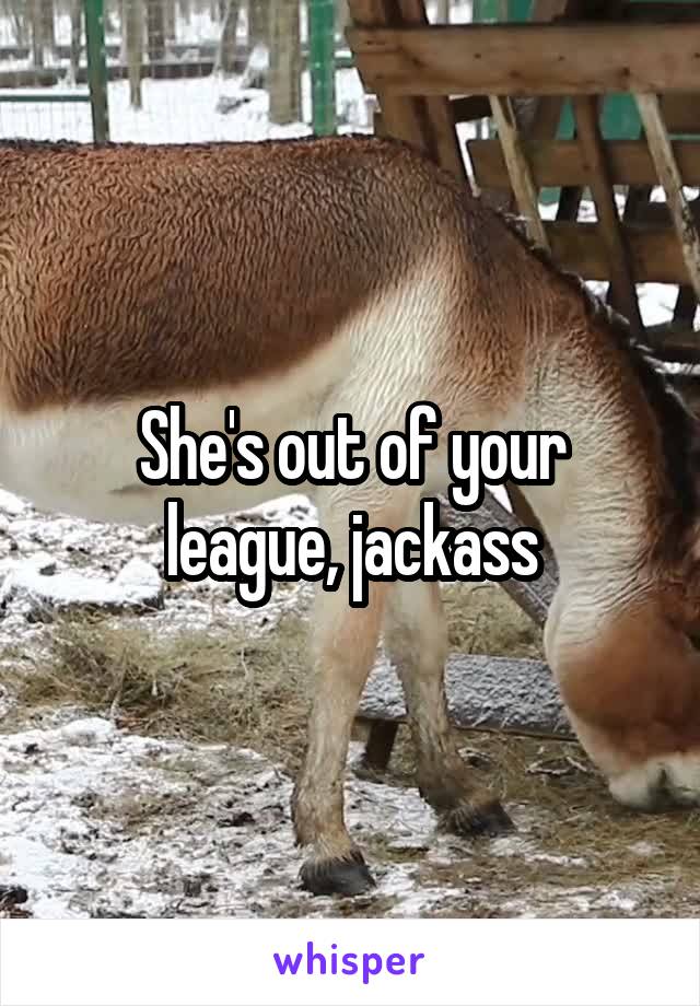 She's out of your league, jackass