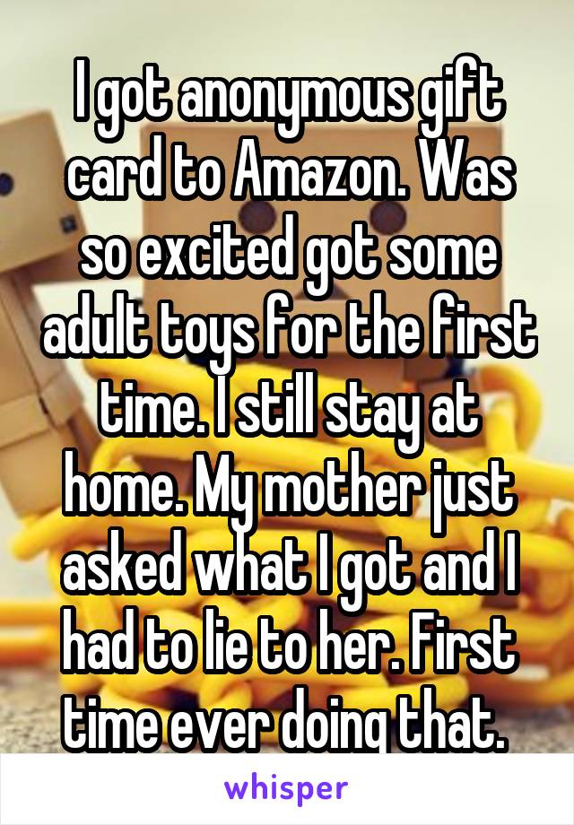 I got anonymous gift card to Amazon. Was so excited got some adult toys for the first time. I still stay at home. My mother just asked what I got and I had to lie to her. First time ever doing that. 