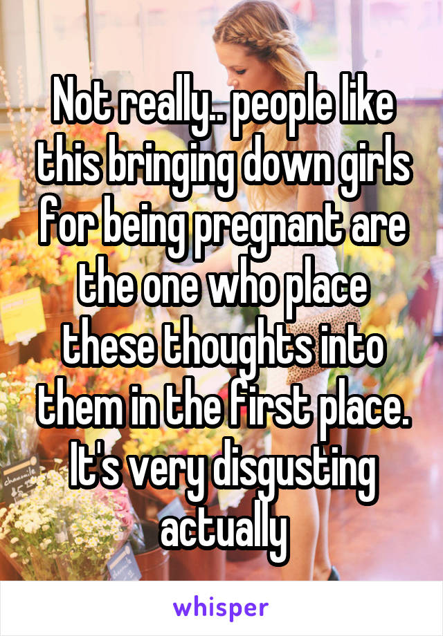 Not really.. people like this bringing down girls for being pregnant are the one who place these thoughts into them in the first place. It's very disgusting actually
