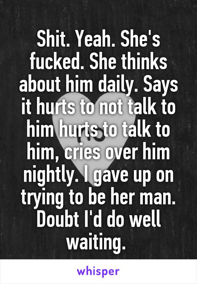 Shit. Yeah. She's fucked. She thinks about him daily. Says it hurts to not talk to him hurts to talk to him, cries over him nightly. I gave up on trying to be her man. Doubt I'd do well waiting. 