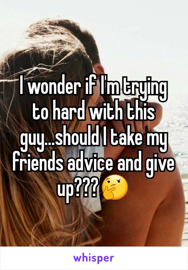 I wonder if I'm trying to hard with this guy...should I take my friends advice and give up???🤔