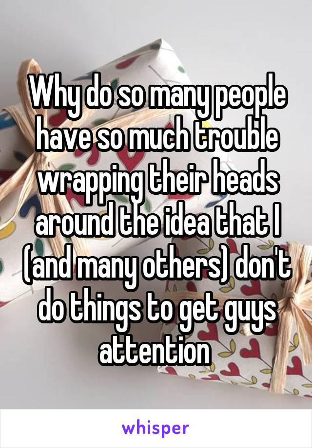 Why do so many people have so much trouble wrapping their heads around the idea that I (and many others) don't do things to get guys attention 