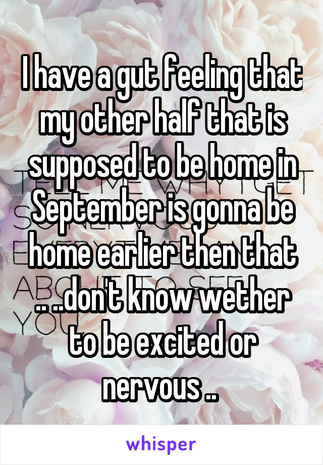 I have a gut feeling that my other half that is supposed to be home in September is gonna be home earlier then that .. ..don't know wether to be excited or nervous .. 