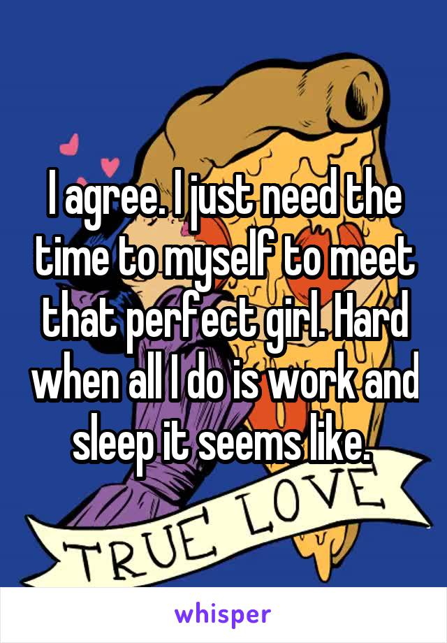 I agree. I just need the time to myself to meet that perfect girl. Hard when all I do is work and sleep it seems like. 