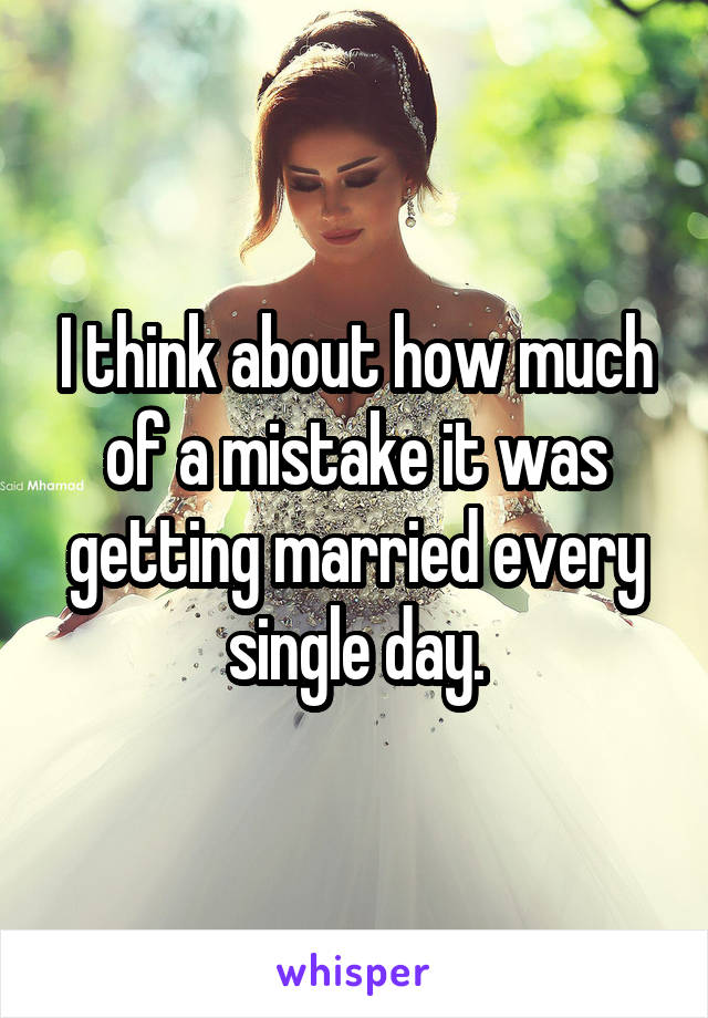 I think about how much of a mistake it was getting married every single day.