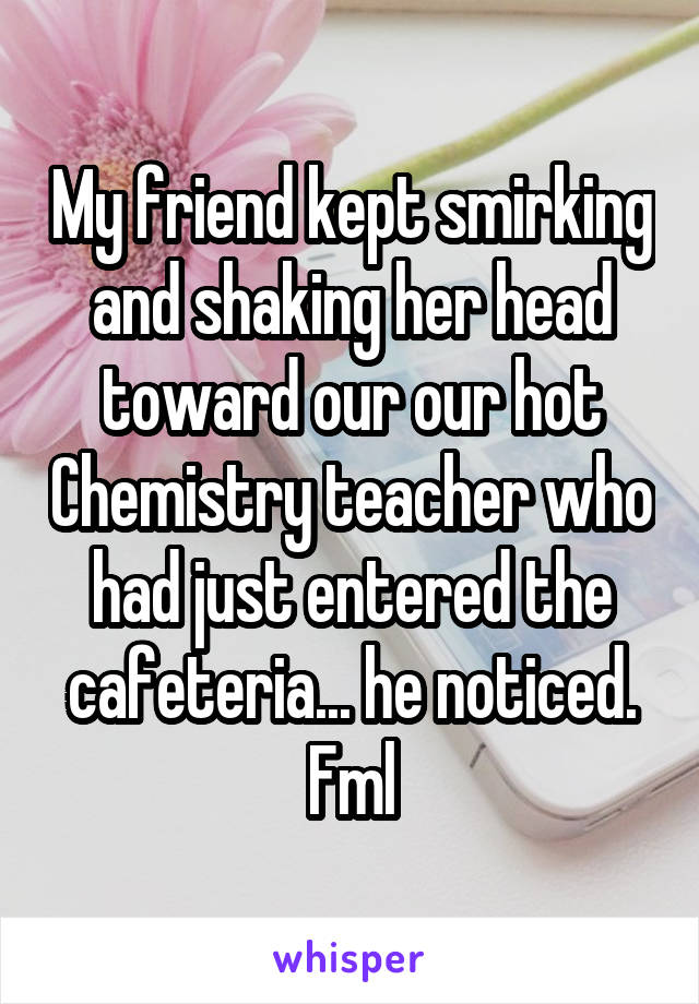 My friend kept smirking and shaking her head toward our our hot Chemistry teacher who had just entered the cafeteria... he noticed. Fml