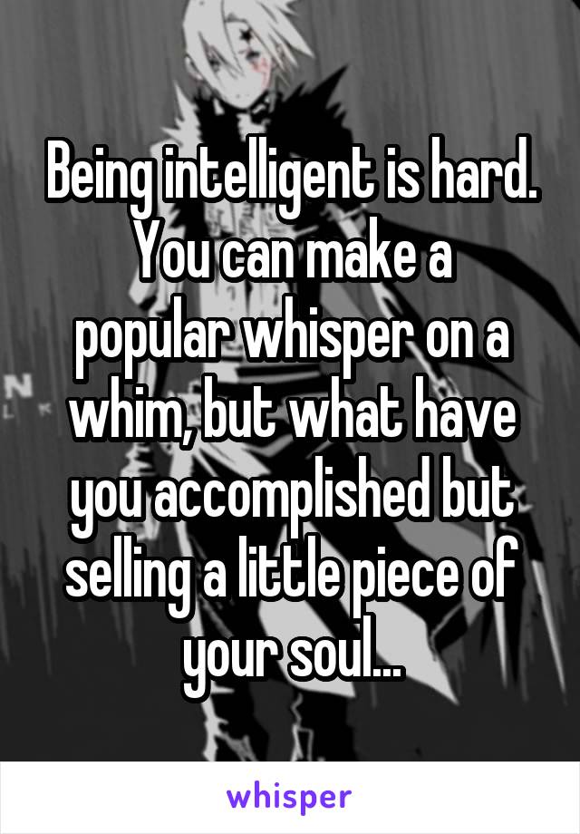 Being intelligent is hard.
You can make a popular whisper on a whim, but what have you accomplished but selling a little piece of your soul...