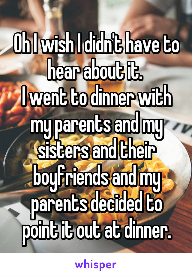 Oh I wish I didn't have to hear about it. 
I went to dinner with my parents and my sisters and their boyfriends and my parents decided to point it out at dinner.