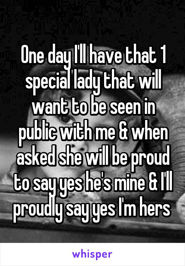 One day I'll have that 1 special lady that will want to be seen in public with me & when asked she will be proud to say yes he's mine & I'll proudly say yes I'm hers 